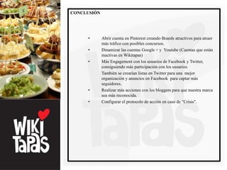 CONCLUSIÓN




     •       Abrir cuenta en Pinterest creando Boards atractivos para atraer
             más tráfico con posibles concursos.
     •       Dinamizar las cuentas Google + y Youtube (Cuentas que están
             inactivas en Wikitapas)
     •       Más Engagement con los usuarios de Facebook y Twitter,
             consiguiendo más participación con los usuarios.
             También se crearían listas en Twitter para una mejor
             organización y anuncios en Facebook para captar más
             seguidores.
     •       Realizar más acciones con los bloggers para que nuestra marca
             sea más reconocida.
     •       Configurar el protocolo de acción en caso de "Crisis".
 