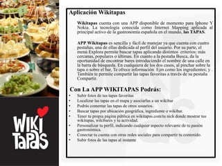 Aplicación Wikitapas
    Wikitapas cuenta con una APP disponible de momento para Iphone Y
    Nokia. La tecnología conocida como Internet Mapping aplicada al
    principal activo de la gastronomía española en el mundo, las TAPAS.

    APP Wikitapas es sencilla y fácil de manejar ya que cuenta con cuatro
    pestañas, una de ellas dedicada al perfil del usuario. Por su parte, el
    menú Explora permite buscar tapas aplicando distintos criterios: más
    cercanas, populares o últimas. En cuanto a la pestaña Busca, da la
    oportunidad de encontrar bares introduciendo el nombre de una calle en
    la barra de búsqueda. En cualquiera de los dos casos, al pinchar sobre la
    tapa o sobre el bar, Te ofrece información Ejm como los ingredientes; y .
    También te permite compartir las tapas favoritas a través de su pestaña
    Compartir.

Con La APP WIKITAPAS Podrás:
•   Subir fotos de tus tapas favoritas
•   Localizar las tapas en el mapa y asociarlas a un wikibar
•   Podrás comentar las tapas de otros usuarios.
•   Buscar tapas por ubicación geográfica, ingrediente o wikibar.
•   Tener tu propia página pública en wikitapas.com/tu nick donde mostrar tus
    wikitapas, wikibares y tu actividad.
•   Personalizar tu perfil, indicando cualquier aspecto relevante de tu pasión
    gastronómica.
•   Conectar tu cuenta con otras redes sociales para compartir tu contenido.
•   Subir fotos de las tapas al instante
 