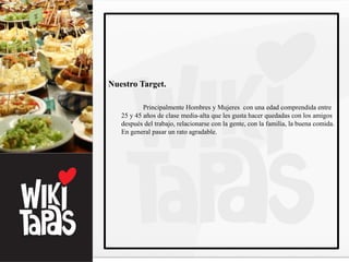 Nuestro Target.

           Principalmente Hombres y Mujeres con una edad comprendida entre
   25 y 45 años de clase media-alta que les gusta hacer quedadas con los amigos
   después del trabajo, relacionarse con la gente, con la familia, la buena comida.
   En general pasar un rato agradable.
 