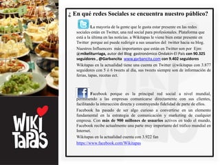 ¿ En qué redes Sociales se encuentra nuestro público?

            La mayoría de la gente que le gusta estar presente en las redes
   sociales están en Twitter, una red social para profesionales. Plataforma que
   está a la última en las noticias. a Wikitapas le viene bien estar presente en
   Twitter porque así puede redirigir a sus usuarios del twitter hacia su blog.
   Nuestros Influencers más importantes que están en Twitter son por Ejm:
   @mikeliturriaga, autor del Blog gastronómico Ondakín-El País con 90.325
   seguidores , @Garbancita www.garbancita.com con 9.402 seguidores
   Wikitapas en la actualidad tiene una cuenta en Twitter @wikitapas con 3.877
   seguidores con 5 ó 6 tweets al día, sus tweets siempre son de información de
   ferias, tapas, recetas ect.



            Facebook porque es la principal red social a nivel mundial,
   permitiendo a las empresas comunicarse directamente con sus clientes,
   facilitando la interacción directa y construyendo fidelidad de parte de ellos.
   Facebook ha pasado de ser algo curioso a convertirse en un elemento
   fundamental en la estrategia de comunicación y marketing de cualquier
   empresa. Con más de 900 millones de usuarios activos en todo el mundo,
   Facebook recibe actualmente una parte muy importante del tráfico mundial en
   Internet.
   Wikitapas en la actualidad cuenta con 3.922 fan
   https://www.facebook.com/Wikitapas
 