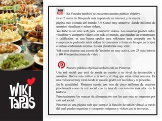 En Youtube también se encuentra nuestro público objetivo.
Es el 2 motor de Búsqueda más importante en internet, y la tercera
página más visitada del mundo. Un Canal muy atractivo donde millones de
usuarios visualizan y suben videos.
YouTube es un sitio web para compartir videos. Los usuarios pueden subir,
visualizar y compartir videos con todo el mundo, que pueden ser comentados
y calificados. es una buena opción para wikitapas para competir con la
competencia pudiendo subir videos de concursos o ferias en las que participen
e incluso elaborando recetas. Es una plataforma muy viral
Wikitapas dispone una cuenta de Youtube no muy activa, con 23 suscriptores
y 10439 reproducciones de video .



         Nuestro público objetivo también está en Pinterest.
Una red social que está de moda en cuanto a su nivel de interacción y
usuarios. Deriva más tráfico a la web y al blog que otras redes sociales. Es
una red social muy viral donde el usuario podrá ver tus fotos y re pinearlas.
En la actualidad Pinterest cuenta con más de cinco millones de usuarios
proclamada como la red social con la tasa de crecimiento más alta en la
historia.
Principalmente las marcas de alimentación son las que más se interesan por
esta red social.
Pinterest es una página web que cumple la función de tablón virtual, a través
del cual puedes organizar y compartir imágenes y vídeos que te interesan.
 