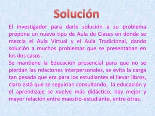 El investigador para darle solución a su problema propone un nuevo tipo de Aula de Clases en donde se mezcla el Aula Virtual y el Aula Tradicional, dando solución a muchos problemas que se presentaban en los dos casos. Se mantiene la Educación presencial para que no se pierdan las relaciones interpersonales, se evita la carga tan pesada que era para los estudiantes el llevar libros, claro está que se seguirían consultando,  la educación y el aprendizaje se vuelve más didáctico, hay mejor y mayor relación entre maestro-estudiante, entre otras. 