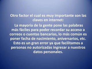 Otro factor el cual es muy importante son las claves en internet:     La mayoría de la gente pone las palabras más fáciles para poder recordar su acceso a correos o cuentas bancarias, lo más común es poner facha de nacimiento, aniversarios, etc. Esto es un gran error ya que facilitamos a personas no autorizadas ingresar a nuestros datos personales.