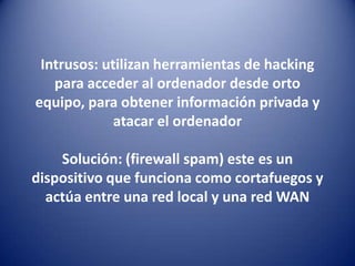 Intrusos: utilizan herramientas de hacking para acceder al ordenador desde orto equipo, para obtener información privada y atacar el ordenadorSolución: (firewall spam) este es un dispositivo que funciona como cortafuegos y actúa entre una red local y una red WAN