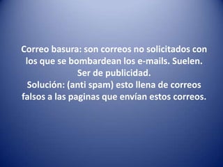 Correo basura: son correos no solicitados con los que se bombardean los e-mails. Suelen. Ser de publicidad.Solución: (anti spam) esto llena de correos falsos a las paginas que envían estos correos.