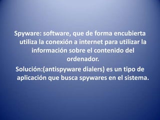 Spyware: software, que de forma encubierta utiliza la conexión a internet para utilizar la información sobre el contenido del ordenador.Solución:(antispyware dialers) es un tipo de aplicación que busca spywares en el sistema.