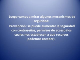      Luego vamos a mirar algunos mecanismos de seguridad:     Prevención: se puede aumentar la seguridad con contraseñas, permisos de acceso (los cuales nos establecen a que recursos podemos acceder).