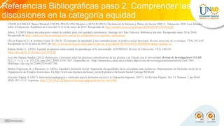 Referencias Bibliográficas paso 2. Comprender las
discusiones en la categoría equidad
Recursos educativos requeridos
UNESCO, UNICEF, Banco Mundial, UNFPA, PNUD, ONU Mujeres y ACNUR (2015). Declaración de Incheon y Marco de Acción ODS 4 – Educación 2030. Foro Mundial
sobre la Educación. República de Corea del 19 al 22 de mayo de 2015. Recuperado de http://unesdoc.unesco.org/images/0024/002456/245656S.pdf
Silvio, J. (2007). Hacia una educación virtual de calidad, pero con equidad y pertinencia. Santiago de Chile: Educrea: Biblioteca docente. Recuperado mayo 20 de 2018.
Recuperado de https://educrea.cl/hacia-unaeducacion-virtual-de-calidad-pero-con-equidad-y-pertinencia/
Olvera Esquivel, J., & Arellano Gault, D. (2015). El concepto de equidades y sus contradicciones: la política social mexicana. Revista mexicana de sociología, 77(4), 581-610.
Recuperado en 18 de julio de 2019, de http://www.scielo.org.mx/scielo.php?script=sci_arttext&pid=S018825032015000400581&lng=es&tlng=es
Salinas Boldo, C. (2018). Equidad de géneros como unidad de aprendizaje en la universidad. ALTERIDAD. Revista de Educación, 13(2), 180-191.
https://doi.org/10.17163/alt.v13n2.2018.02
Acevedo Zapata, Sandra. (2012). Relaciones y tensiones entre las prácticas comunicativas de los jóvenes y el vínculo con la universidad. Revista de Investigaciones UNAD,
[S.l.], v. 11, n. 1, p. 195-228, june 2012. ISSN 2539-1887. Disponible en: <http://hemeroteca.unad.edu.co/index.php/revista-de-investigacionesunad/article/view/780>.
DOI:https://doi.org/10.22490/25391887.780
Muñoz-Pogossian, B. y Barrantes, A. (2016). Equidad e Inclusión Social: Superando desigualdades hacia sociedades más inclusivas. Departamento de Inclusión social de la
Organización de Estados Americanos. En:http://www.oas.org/docs/inclusion_social/Equidad-e-Inclusion-Social-Entrega-WEB.pdf
Acevedo Zapata, S. (2017). Innovación pedagógica y curricular para la inclusión social en la Educación Superior. (2017). En Revista Pilquen. Vol. 14, Numero 2. pp.50-60.
ISSN 1851-3115. Argentina. http://170.210.83.53/htdoc/revele/index.php/psico/article/view/1800
 