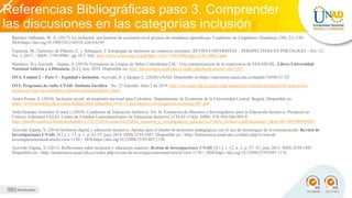 Referencias Bibliográficas paso 3. Comprender
las discusiones en las categorías inclusión
Recursos educativos requeridos
Ramírez Valbuena, W. Á. (2017). La inclusión: una historia de exclusión en el proceso de enseñanza aprendizaje. Cuadernos de Lingüística Hispánica, (30), 211-230.
DOI:https://doi.org/10.19053/0121053X.n30.0.6195
Figueroa, M., Gutiérrez de Piñeres, C. y Velázquez, J. Estrategias de inclusión en contextos escolares. REVISTA DIVERSITAS – PERSPECTIVAS EN PSICOLOGÍA - Vol. 13,
No. 1, 2017, / ISSN: 1794-9998 / pp. 013- 026. http://www.scielo.org.co/pdf/dpp/v13n1/1794-9998-dpp-13-01-00013.pdf
Martínez, D y Acevedo - Zapata, S. (2019). Formación en Lengua de Señas Colombiana LSC: Una sistematización de la experiencia de FENASCOL. Libros Universidad
Nacional Abierta y a Distancia, [S.l.], may 2019. Disponible en: http://hemeroteca.unad.edu.co/index.php/book/article/view/3167
OVA. Unidad 2 – Paso 3 – Equidad e inclusión. Acevedo, S. y Samper L. (2020) UNAD. Disponible en:https://repository.unad.edu.co/handle/10596/31725
OVI: Programa de radio UNAD: Sinfonía Jurídica - No. 23 Emitido: Julio 2 de 2019. http://ruv.unad.edu.co/index.php/academica/sinfonia-juridica/6243-educacion-
inclusiva-y-paz-en-colombia-expertos-internacionales-i-parte
Araoz-Fraser, S. (2010). Inclusión social: un propósito nacional para Colombia. Departamento de Economía de la Universidad Central. Bogotá. Disponible en:
https://www.ucentral.edu.co/sites/default/files/inlinefiles/2010-12-documentos-investigacion-economia-007.pdf
Aldo Ocampo González (Coord.). (2018). Cuadernos de Educación Inclusiva. Vol. II. Formación de Maestros e Investigadores para la Educación Inclusiva. Perspectivas
Críticas. Ediciones CELEI. Centro de Estudios Latinoamericanos de Educación Inclusiva | CELEI | Chile. ISBN: 978-956-386-003-0
http://riberdis.cedd.net/bitstream/handle/11181/5583/Formaci%c3%b3n_maestros_e_investigadores_educaci%c3%b3n_inclusiva.pdf?sequence=1&rd=0031497980985891
Acevedo Zapata, S. (2014) Inclusión digital y educación inclusiva. Aportes para el diseño de proyectos pedagógicos con el uso de tecnologías de la comunicación. Revista de
Investigaciones UNAD, [S.l.], v. 13, n. 1, p. 41-57, june 2014. ISSN 2539-1887. Disponible en: <http://hemeroteca.unad.edu.co/index.php/revista-de
investigacionesunad/article/view/1130>. DOI:https://doi.org/10.22490/25391887.1130.
Acevedo Zapata, S. (2013). Reflexiones sobre inclusión y educación superior. Revista de Investigaciones UNAD, [S.l.], v. 12, n. 2, p. 57- 67, june 2013. ISSN 2539-1887.
Disponible en: <http://hemeroteca.unad.edu.co/index.php/revista-de-investigacionesunad/article/view/1176>. DOI:https://doi.org/10.22490/25391887.1176.
 