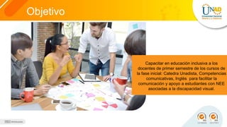 Objetivo
Capacitar en educación inclusiva a los
docentes de primer semestre de los cursos de
la fase inicial: Catedra Unadista, Competencias
comunicativas, Inglés para facilitar la
comunicación y apoyo a estudiantes con NEE
asociadas a la discapacidad visual.
 