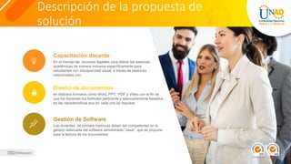 Descripción de la propuesta de
solución
En el manejo de recursos digitales para liderar las sesiones
académicas de manera inclusiva específicamente para
estudiantes con discapacidad visual, a través de sesiones
relacionadas con:
Capacitación docente
en distintos formatos como Word, PPT, PDF y Video con el fin de
que los docentes los formulen pertinente y adecuadamente basados
en las características que en cada uno se requiere.
Diseño de documentos
Los docentes de primera matrícula deben ser competentes en la
gestión adecuada del software denominado “Jaws”, que se propone
para la lectura de los documentos
Gestión de Software
 