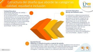 Estructura del diseño que aborde las categorías
calidad, equidad e inclusión
Calidad Educativa:
Aprendizaje significativo de calidad. –
Comunicación Asertiva
En el constructivismo, la relación dialogal,
fundamentada en la comunicación, permite
al docente conocer el paisaje de formación
del estudiante para construir sobre estas
experiencias previas el nuevo aprendizaje.
La relación dialogal es emocional y
predispone al estudiante al proceso de
aprendizaje. Cortez, A. (2018)
Equidad Social:
Repensar y rediseño de guías y material de estudio.
La equidad educativa, implica no solo ofrecer u otorgar igualdad en los recursos a
la diversidad humana, dado que existen circunstancias particulares que hacen
que no se aprovechen de la misma manera o proporcional a los bienes
entregados, materiales viables en su utilización para todos es equidad..
Inclusión Educativa:
Manejo del Software Jaws
La educación a distancia propende por
un sistema educativo abierto que busca
garantizar la formación integral de los
sujetos a través de la autogestión del
aprendizaje con el uso de diversos
medios y mediaciones pedagógicas. En
este sistema es fundamental retomar la
experiencia de los diferentes actores del
proceso educativo, tanto de sus
necesidades como de sus
potencialidades para mejorar las
condiciones de vida de los estudiantes y
sus comunidades. Zapata, S. (2013).
 