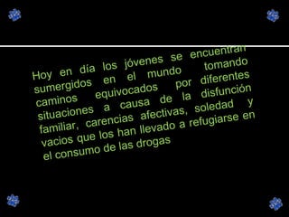 Hoy en día los jóvenes se encuentran sumergidos en el mundo  tomando caminos  equivocados  por diferentes situaciones a causa de la disfunción familiar, carencias afectivas, soledad  y vacios que los han llevado a refugiarse en el consumo de las drogas 
