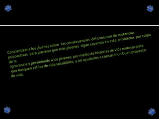 Concientizar a los jóvenes sobre  las consecuencias  del consumo de sustancias  psicoactivas  para prevenir que más jóvenes  sigan cayendo en este  problema  por culpa de la ignorancia y previniendo a los jóvenes  por medio de historias de vida exitosas para que busquen estilos de vida saludables, y así ayudarlos a construir un buen proyecto  de vida. 