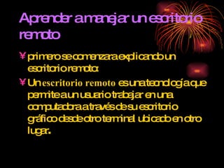 Aprender a manejar un escritorio remoto primero se comenzara explicando un escritorio remoto: Un  escritorio remoto  es una tecnología que permite a un usuario trabajar en una computadora a través de su escritorio gráfico desde otro terminal ubicado en otro lugar . 