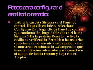 Pasos para configurar el escritorio remoto: 1.Abra la carpeta Sistema en el Panel de control. Haga clic en Inicio , seleccione Configuración , haga clic en Panel de control y, a continuación, haga doble clic en el icono Sistema 2.En la pestaña Remoto , active la casilla de verificación Permitir a los usuarios conectarse remotamente a este equipo , como se muestra a continuación 3.Compruebe que tiene los permisos adecuados para conectarse al equipo de forma remota y haga clic en Aceptar .   