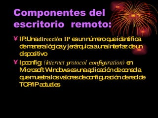Componentes del escritorio  remoto: IP: Una  dirección IP  es un número que identifica de manera lógica y jerárquica a una interfaz de un dispositivo Ipconfig:  ( i nternet  p rotocol  config uration)  en Microsoft Windows es una aplicación de consola que muestra los valores de configuración de red de TCP/IP actuales  