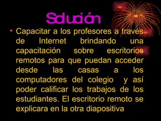Solución  Capacitar a los profesores a través de Internet brindando una capacitación sobre escritorios remotos para que puedan acceder desde las casas a los computadores del colegio  y así poder calificar los trabajos de los estudiantes. El escritorio remoto se explicara en la otra diapositiva 
