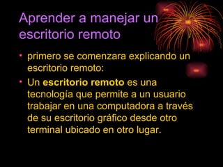 Aprender a manejar un escritorio remoto primero se comenzara explicando un escritorio remoto: Un  escritorio remoto  es una tecnología que permite a un usuario trabajar en una computadora a través de su escritorio gráfico desde otro terminal ubicado en otro lugar. 