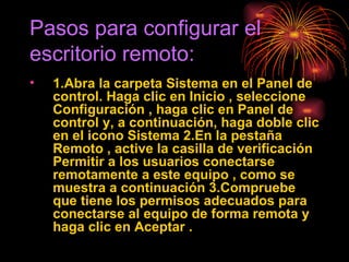 Pasos para configurar el escritorio remoto: 1.Abra la carpeta Sistema en el Panel de control. Haga clic en Inicio , seleccione Configuración , haga clic en Panel de control y, a continuación, haga doble clic en el icono Sistema 2.En la pestaña Remoto , active la casilla de verificación Permitir a los usuarios conectarse remotamente a este equipo , como se muestra a continuación 3.Compruebe que tiene los permisos adecuados para conectarse al equipo de forma remota y haga clic en Aceptar .   