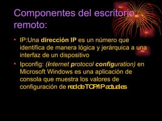 Componentes del escritorio  remoto: IP: Una  dirección IP  es un número que identifica de manera lógica y jerárquica a una interfaz de un dispositivo Ipconfig:  ( i nternet  p rotocol  config uration)  en Microsoft Windows es una aplicación de consola que muestra los valores de configuración de  red de TCP/IP actuales  