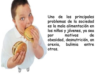Uno de los principales problemas de la sociedad es la mala alimentación en los niños y jóvenes, ya sea por motivos de obesidad, desnutrición, anorexia, bulimia entre otros. 