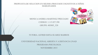 PROPUESTA DE SOLUCION EN MEJORA PROCESOS COGNITIVOS A NIÑOS
MARGINADOS
MONICAANDREA MARTINEZ PRECIADO
CODIGO: 1.115.857.390
GRUPO: 403003_528
TUTORA: ASTRID SOFIA SUAREZ BARROS
UNIVERSIDAD NACIONAL ABIERTA Y A DISTANCIA UNAD
PROGRAMA PSICOLOGIA
NOVIEMBRE 2015
 