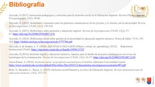 Bibliografia
Acevedo, S (2017). Innovación pedagógica y curricular para la inclusión social en la Educación Superior. Revista Pilquen. Sección
Psicopedagogía, 14(2), 50-60.
Acevedo, S. (2012). Relaciones y tensiones entre las prácticas comunicativas de los jóvenes y el vínculo con la universidad. Revista
de Investigaciones UNAD, 11(1), 195-228.
Acevedo, S. (2013). Reflexiones sobre inclusión y educación superior. Revista de investigaciones UNAD, 12(2), 57-
67. https://doi.org/10.22490/25391887.1176
Acevedo, S. (2016). Reflexiones éticas sobre gestión de la diversidad en educación superior inclusiva. Praxis & Saber, 7(15), 147-
164. https://dialnet.unirioja.es/descarga/articulo/5773706.pdf
Acevedo, S. & Samper, L. F. (2020). EQUIDAD E INCLUSIÓN [Objeto_virtual_de_aprendizaje_OVA]. Repositorio
Institucional UNAD. https://repository.unad.edu.co/handle/10596/31725
Acevedo, S.(2014). Inclusión digital y educación inclusiva. Aportes para el diseño de proyectos pedagógicos con el uso de
tecnologías de la comunicación. Revista de investigaciones UNAD, 13(1), 41-57. https://doi.org/10.22490/25391887.1130
Araoz-Fraser, S. (2010). Inclusión social: un propósito nacional para Colombia. Ediciones Universidad Central.
https://www.ucentral.edu.co/sites/default/files/inline-files/2010-12-documentos-investigacion-economia-007.pdf
Brito, S., Basualto, L., Reyes, L. (2019). Inclusión social/Educativa, en clave de Educación Superior. Revista latinoamericana de
educación inclusiva, 13(2), 157-172.
 