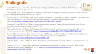 Bibliografia
Cabero-Almenara, J. La educación a distancia como estrategia de inclusión social y educativa. Revista Mexicana de
Bachillerato a Distancia, 8(15), 138-147.
Cookson, P. S. (2002). Acceso y equidad en la educación a distancia: investigación, desarrollo y criterios de calidad. Revista
electrónica de investigación educativa, 4(2), 148-167.
Decreto 1330/2019, de 25 de julio, Por el cual se sustituye el Capítulo 2 y se suprime el Capítulo 7 del Título 3 de la Parte 5 del
Libro 2 del Decreto 1075 de 2015 -Único Reglamentario del Sector Educación. Ministerio de Educación
Nacional. https://www.mineducacion.gov.co/1780/articles-387348_archivo_pdf.pdf
Fernández, F., Real, M. (2011). Evaluar en contextos de exclusión educativa. Buenas prácticas e inclusión social. Revista
iberoamericana de evaluación educativa, 4(1), 90-108.
Figueroa, M., Gutiérrez de Piñeres, C., Velázquez, J. (2017). Estrategias de inclusión en contextos escolares. Diversitas:
perspectivas en psicología, 13(1), 13-26. http://www.scielo.org.co/pdf/dpp/v13n1/1794-9998-dpp-13-01-00013.pdf
Giné, C. (2001). Inclusión y sistema educativo. In Actas de III Congreso La Atención a la Diversidad en el Sistema Educativo.
Universidad de Salamanca. Instituto Universitario de Integración en la Comunidad (INICO).
https://campus.usal.es/~inico/actividades/actasuruguay2001/1.pdf
Gomez,V., Celis, J. (2005). Factores de innovación curricular y académica en la educación superior. Uni-pluri/versidad, 15, 1-
15.
Guajardo, E. (2017). La Integración y la Inclusión de alumnos con discapacidad en América Latina y el Caribe. Revista
Latinoamericana de Educación Inclusiva, p15-23 https://www.conadisperu.gob.pe/observatorio/wp-
content/uploads/2019/10/01_003.pdf
 