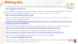 Bibliografia
ICFES-PRUEBA ECAES. (2022). 🥇Prueba ECAES - Información 100% Actualizada. Retrieved 3 September 2022, from
https://icfescolombia.co/prueba-ecaes/
Leiva J. (2013). De la integración a la inclusión: evolución y cambio en la mentalidad del alumnado universitario de educación
especial en un contexto universitario español. Actualidades investigativas en educación, 13(3), 605-630.
https://www.scielo.sa.cr/pdf/aie/v13n3/a25v13n3.pdf
Ocampo, A., Vercellino, S. (2018). Cuadernos de Educación Inclusiva. Vol. II. Formación de Maestros e Investigadores para
la Educación Inclusiva. Perspectivas Críticas.
http://riberdis.cedd.net/bitstream/handle/11181/5583/Formaci%c3%b3n_maestros_e_investigadores_educaci%c3%b3n_inclusi
va.pdf?sequence=1&rd=0031497980985891
OCDE. (2022). Programa Internacional de Evaluación de los Alumnos (PISA) - OECD. Retrieved 3 September 2022, from
https://www.oecd.org/centrodemexico/medios/programainternacionaldeevaluaciondelosalumnospisa.htm
OLE. (2022). Conozca los indicadores laborales y académicos 2020. Retrieved 3 September 2022, from
https://ole.mineducacion.gov.co/portal/Noticia/411288:Conozca-los-indicadores-laborales-y-academicos-2020
Organización de Estados Iberoamericanos para la Educación, la Ciencia y la Cultura España.
https://www.redalyc.org/pdf/800/80012433010.pdf
Orozco, Juan., Olaya, A., Villate, V. (2009). ¿Calidad de la educación o educación de calidad? una preocupación más allá del
mercado. Revista Iberoamericana de Educación, (51), 161-181.
 