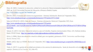 Bibliografia
Pérez, R. (2005). Calidad de la educación, calidad en la educación. Hacia su necesaria integración Educación XX1, vol. 8,
2005, pp. 11-33 Universidad Nacional de Educación a Distancia Madrid, España.
http://www.redalyc.org/pdf/706/70600801.pdf
SACES. (2022). Estructura del sistema de aseguramiento - Sistemas información. Retrieved 3 September 2022,
https://www.mineducacion.gov.co/sistemasdeinformacion/1735/article-227111.html
Salas de CONACES. (2022). Salas de Conaces - Sistemas información. Retrieved 3 September 2022, from
https://www.mineducacion.gov.co/sistemasdeinformacion/1735/article-
227123.html#:~:text=La%20Comisi%C3%B3n%20Nacional%20Intersectorial%20de,de%20la%20Educaci%C3%B3n%20Sup
erior%20y
Salazar, G. (2019, 2 de Julio). Educación inclusiva y paz en Colombia. Expertos internacionales I Parte. (23). Sinfonía Jurídica.
Radio UNAD Virtual. http://ruv.unad.edu.co/index.php/academica/sinfonia-juridica/6243-
Silvio, J. (2006). Hacia una educación virtual de calidad, pero con equidad y pertinencia. RUSC. Universities and Knowledge
Society Journal, 3(1).
SNIES. (2022). Qué es el SNIES. Retrieved 3 September 2022. https://snies.mineducacion.gov.co/portal/EL-SNIES/Que-es-el-
SNIES/
Tóala, G. (2017). La gestión de la calidad universitaria en las carreras de administración, fuente de desarrollo en la educación
superior. Dominio de las Ciencias, 3(1), 466-479.
 