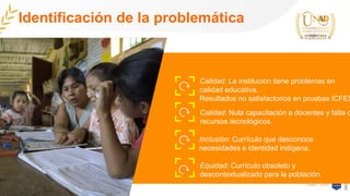 Calidad: La institución tiene problemas en
calidad educativa.
Resultados no satisfactorios en pruebas ICFES
Calidad: Nula capacitación a docentes y falta d
recursos tecnológicos.
Identificación de la problemática
Equidad: Currículo obsoleto y
descontextualizado para la población.
Inclusión: Currículo que desconoce
necesidades e identidad indígena.
 