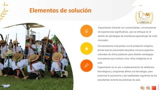 Capacitación docente con universidades, conversatorios
de experiencias significativas, que se enfoque en el
diseño de estrategias de enseñanza-aprendizaje de corte
innovador.
Conversatorios incluyentes con la población indígena,
donde toda la comunidad educativa conozca aspectos
culturales de dicha población para diseñar estrategias
innovadoras que motiven a los niños indígenas en el
aula.
Capacitación en el uso e implementación de artefactos
tecnológicos y programas afines a la tecnología, para
potenciar la autonomía y las habilidades cognitivas de los
estudiantes durante las prácticas de aula.
Elementos de solución
 