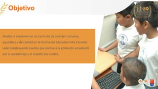 Diseñar e implementar un currículo de carácter inclusivo,
equitativo y de calidad en la Institución Educativa Villa Carmelo
sede Construyendo Sueños que motive a la población estudiantil
por el aprendizaje y el respeto por el otro.
Objetivo
 