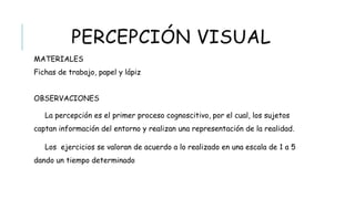 PERCEPCIÓN VISUAL
 MATERIALES
Fichas de trabajo, papel y lápiz
 OBSERVACIONES
La percepción es el primer proceso cognoscitivo, por el cual, los sujetos captan
información del entorno y realizan una representación de la realidad.
Los ejercicios se valoran de acuerdo a lo realizado en una escala de 1 a 5 dando un
tiempo determinado
 
