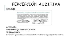 PERCEPCIÓN AUDITIVA
 EJERCICIO
MATERIALES
Fichas de trabajo, grabaciones de sonido
OBSERVACIONES
Se realiza los ejercicios de una manera constante para detectar algunos problemas auditivos.
 
