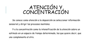 ATENCIÓN Y CONCENTRACIÓN
Se conoce como atención a la deposición se seleccionar información sensorial
y dirigir los procesos mentales.
Y a la concentración como la intensificación de la atención sobre un estimulo
en un espacio de tiempo determinado, los que quiere decir, que uno complementa
al otro.
 