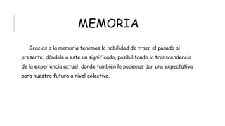MEMORIA
Gracias a la memoria tenemos la habilidad de traer el pasado al presente,
dándole a este un significado, posibilitando la transcendencia de la experiencia
actual, donde también le podemos dar una expectativa para nuestro futuro a
nivel colectivo.
 