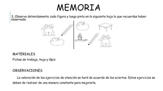 MEMORIA
3. Observa detenidamente cada figura y luego pinta en la siguiente hoja lo que recuerdas haber observado.
 MATERIALES
Fichas de trabajo, hoja y lápiz
 OBSERVACIONES
La valoración de los ejercicios de atención se hará de acuerdo de los aciertos. Estos ejercicios se deben de
realizar de una manera constante para mejorarla.
 
