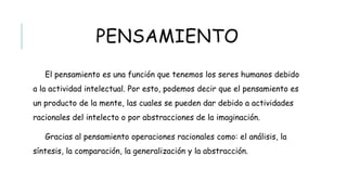 PENSAMIENTO
El pensamiento es una función que tenemos los seres humanos debido a la
actividad intelectual. Por esto, podemos decir que el pensamiento es un producto
de la mente, las cuales se pueden dar debido a actividades racionales del
intelecto o por abstracciones de la imaginación.
Gracias al pensamiento operaciones racionales como: el análisis, la síntesis, la
comparación, la generalización y la abstracción.
 