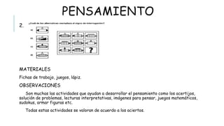 PENSAMIENTO
2.
 MATERIALES
Fichas de trabajo, juegos, lápiz.
 OBSERVACIONES
Son muchas las actividades que ayudan a desarrollar el pensamiento como los acertijos, solución de problemas,
lecturas interpretativas, imágenes para pensar, juegos matemáticos, sudokus, armar figuras etc.
Todas estas actividades se valoran de acuerdo a los aciertos.
 