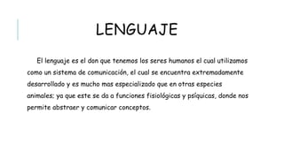 LENGUAJE
El lenguaje es el don que tenemos los seres humanos el cual utilizamos como
un sistema de comunicación, el cual se encuentra extremadamente desarrollado y
es mucho mas especializado que en otras especies animales; ya que este se da a
funciones fisiológicas y psíquicas, donde nos permite abstraer y comunicar
conceptos.
 