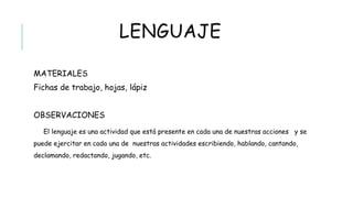 LENGUAJE
 MATERIALES
 Fichas de trabajo, hojas, lápiz
 OBSERVACIONES
 El lenguaje es una actividad que está presente en cada una de nuestras acciones y se
puede ejercitar en cada una de nuestras actividades escribiendo, hablando, cantando,
declamando, redactando, jugando, etc.
 