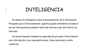 INTELIGENCIA
Se deduce la inteligencia como el procesamiento de la información. Presupone
que el funcionamiento cognitivo puede entenderse en base al uso de información
procedente tanto del entorno como del interior de individuo.
Los seres humanos tenemos la capacidad de procesar interiormente esta
información, crea representaciones, toma decisiones y emite conductas.
 