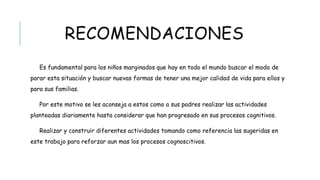 RECOMENDACIONES
 Es fundamental para los niños marginados que hay en todo el mundo buscar el modo de
parar esta situación y buscar nuevas formas de tener una mejor calidad de vida para ellos
y para sus familias.
 Por este motivo se les aconseja a estos como a sus padres realizar las actividades
planteadas diariamente hasta considerar que han progresado en sus procesos cognitivos.
 Realizar y construir diferentes actividades tomando como referencia las sugeridas en
este trabajo para reforzar aun mas los procesos cognoscitivos.
 