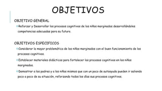 OBJETIVOS
OBJETIVO GENERAL
 Reforzar y Desarrollar los procesos cognitivos de los niños marginados desarrollándoles competencias
adecuadas para su futuro.
OBJETIVOS ESPECIFICOS
 Considerar la mayor problemática de los niños marginados con el buen funcionamiento de los procesos
cognitivos.
 Establecer materiales didácticos para fortalecer los procesos cognitivos en los niños marginados.
 Demostrar a los padres y a los niños mismos que con un poco de autoayuda pueden ir saliendo poco a poco de
su situación, reforzando todos los días sus procesos cognitivos.
 