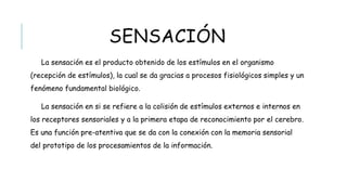 SENSACIÓN
La sensación es el producto obtenido de los estímulos en el organismo (recepción de
estímulos), la cual se da gracias a procesos fisiológicos simples y un fenómeno
fundamental biológico.
La sensación en si se refiere a la colisión de estímulos externos e internos en los
receptores sensoriales y a la primera etapa de reconocimiento por el cerebro. Es una
función pre-atentiva que se da con la conexión con la memoria sensorial del prototipo de
los procesamientos de la información.
 