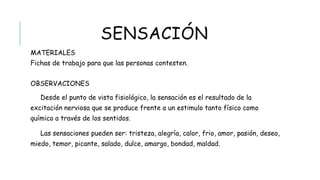 SENSACIÓN
 MATERIALES
Fichas de trabajo para que las personas contesten.
 OBSERVACIONES
Desde el punto de vista fisiológico, la sensación es el resultado de la excitación nerviosa
que se produce frente a un estimulo tanto físico como químico a través de los sentidos.
Las sensaciones pueden ser: tristeza, alegría, calor, frio, amor, pasión, deseo, miedo, temor,
picante, salado, dulce, amargo, bondad, maldad.
 