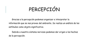 PERCEPCIÓN
Gracias a la percepción podemos organizar e interpretar la información que se
nos provee del ambiente. Se realiza un análisis de los estímulos como objeto
significativo.
Debido a nuestro sistema nervioso podemos dar origen a los hechos de la
percepción.
 