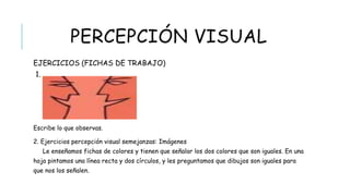 PERCEPCIÓN VISUAL
 EJERCICIOS (FICHAS DE TRABAJO)
Escribe lo que observas.
2. Ejercicios percepción visual semejanzas: Imágenes
Le enseñamos fichas de colores y tienen que señalar los dos colores que son iguales. En una
hoja pintamos una línea recta y dos círculos, y les preguntamos que dibujos son iguales para
que nos los señalen.
 